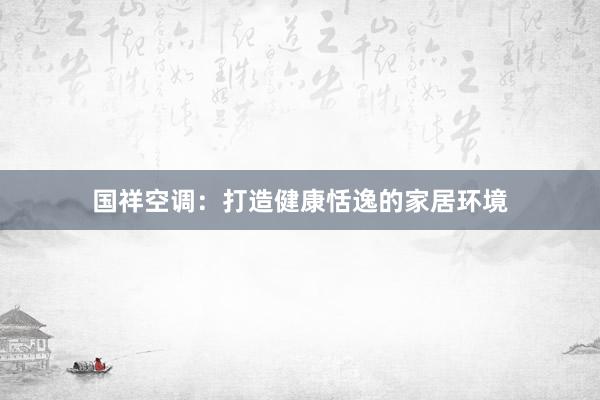 国祥空调：打造健康恬逸的家居环境