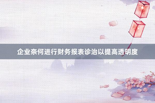 企业奈何进行财务报表诊治以提高透明度
